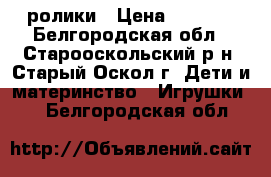 ролики › Цена ­ 1 100 - Белгородская обл., Старооскольский р-н, Старый Оскол г. Дети и материнство » Игрушки   . Белгородская обл.